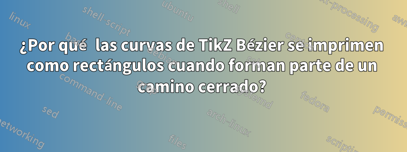 ¿Por qué las curvas de TikZ Bézier se imprimen como rectángulos cuando forman parte de un camino cerrado?