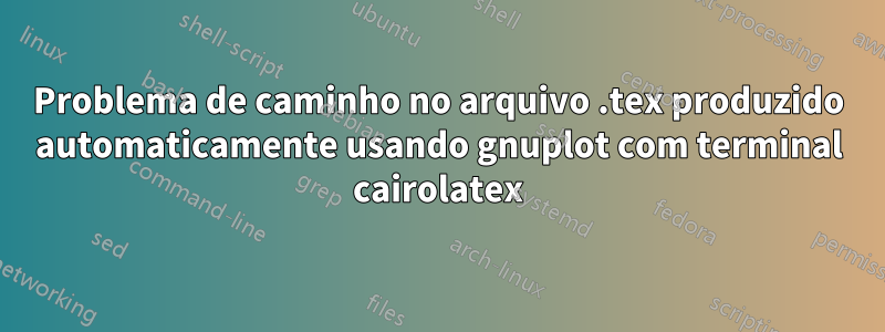 Problema de caminho no arquivo .tex produzido automaticamente usando gnuplot com terminal cairolatex