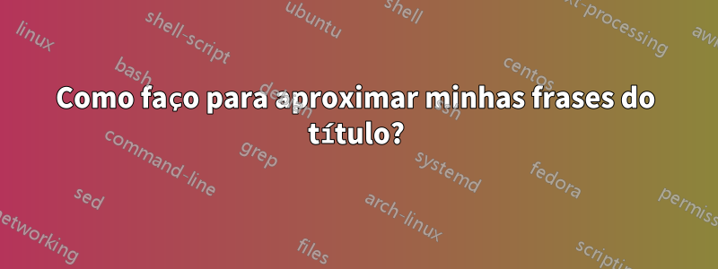 Como faço para aproximar minhas frases do título?