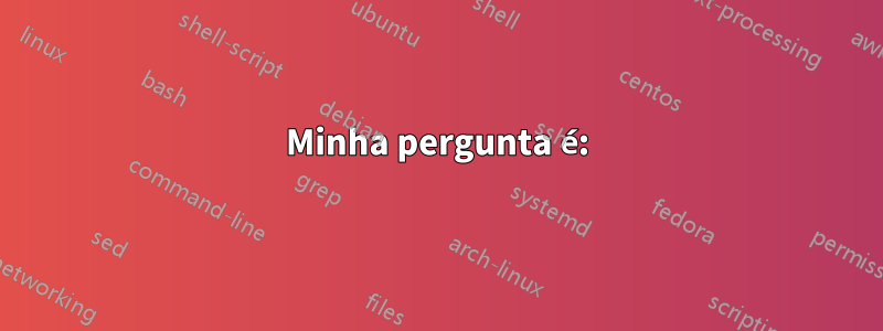 Minha pergunta é: