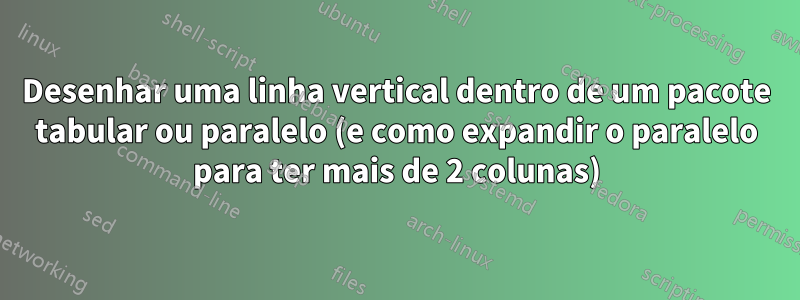 Desenhar uma linha vertical dentro de um pacote tabular ou paralelo (e como expandir o paralelo para ter mais de 2 colunas)