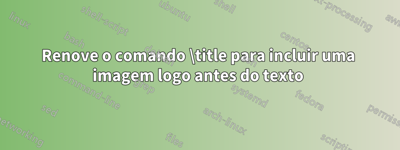 Renove o comando \title para incluir uma imagem logo antes do texto