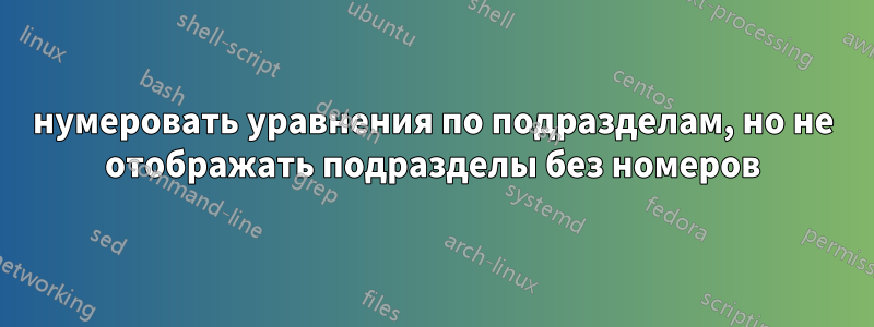 нумеровать уравнения по подразделам, но не отображать подразделы без номеров