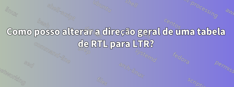 Como posso alterar a direção geral de uma tabela de RTL para LTR?