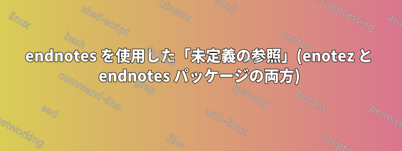 endnotes を使用した「未定義の参照」(enotez と endnotes パッケージの両方)