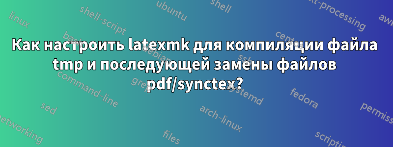 Как настроить latexmk для компиляции файла tmp и последующей замены файлов pdf/synctex?