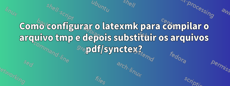 Como configurar o latexmk para compilar o arquivo tmp e depois substituir os arquivos pdf/synctex?