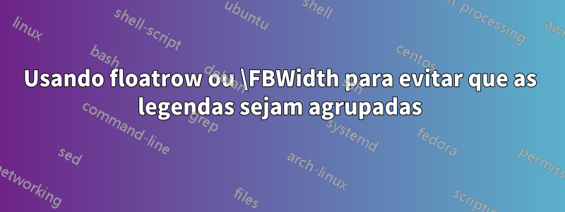 Usando floatrow ou \FBWidth para evitar que as legendas sejam agrupadas