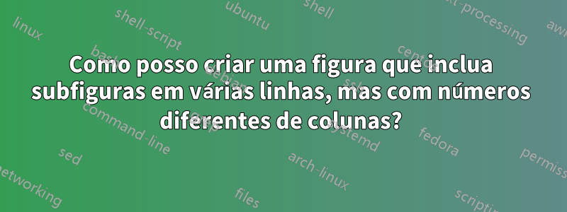 Como posso criar uma figura que inclua subfiguras em várias linhas, mas com números diferentes de colunas?