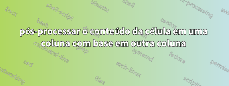 pós-processar o conteúdo da célula em uma coluna com base em outra coluna