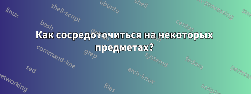 Как сосредоточиться на некоторых предметах?