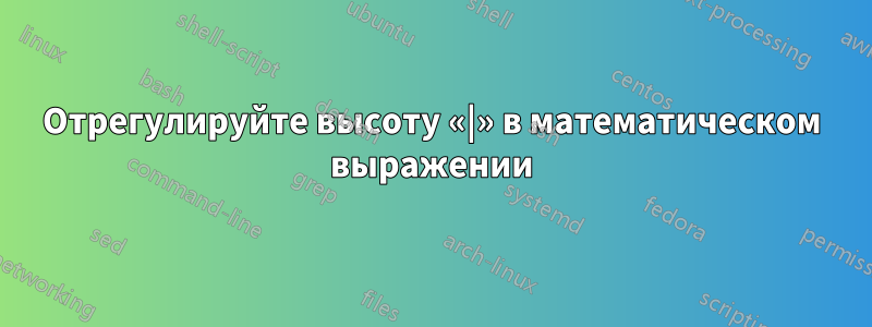 Отрегулируйте высоту «|» в математическом выражении