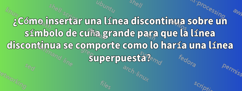 ¿Cómo insertar una línea discontinua sobre un símbolo de cuña grande para que la línea discontinua se comporte como lo haría una línea superpuesta?