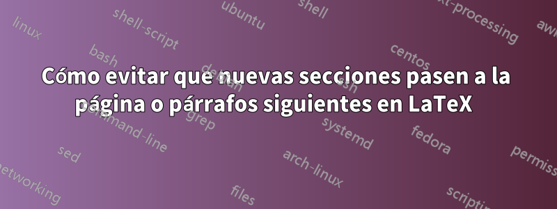 Cómo evitar que nuevas secciones pasen a la página o párrafos siguientes en LaTeX 