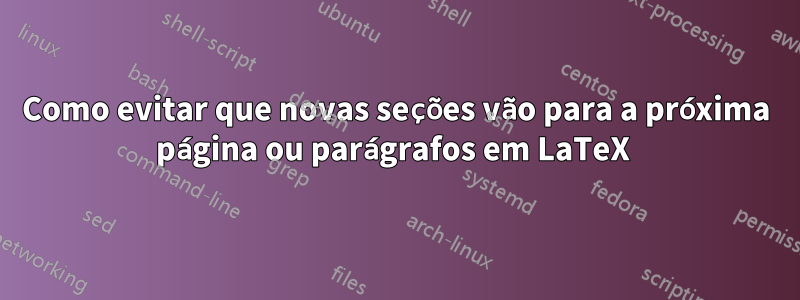 Como evitar que novas seções vão para a próxima página ou parágrafos em LaTeX 