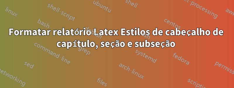 Formatar relatório Latex Estilos de cabeçalho de capítulo, seção e subseção