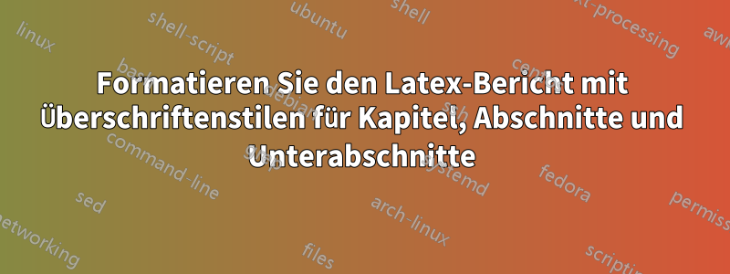 Formatieren Sie den Latex-Bericht mit Überschriftenstilen für Kapitel, Abschnitte und Unterabschnitte