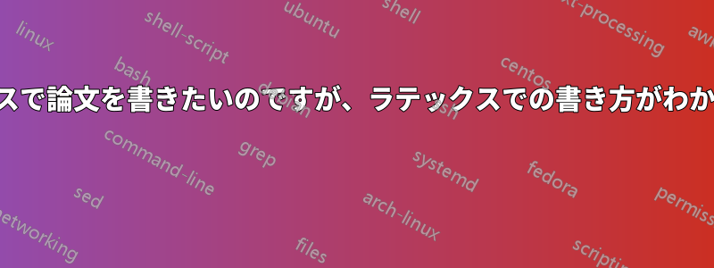 ラテックスで論文を書きたいのですが、ラテックスでの書き方がわかりません 