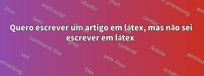 Quero escrever um artigo em látex, mas não sei escrever em látex 