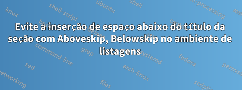 Evite a inserção de espaço abaixo do título da seção com Aboveskip, Belowskip no ambiente de listagens