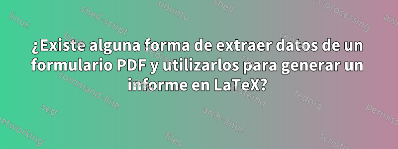 ¿Existe alguna forma de extraer datos de un formulario PDF y utilizarlos para generar un informe en LaTeX?