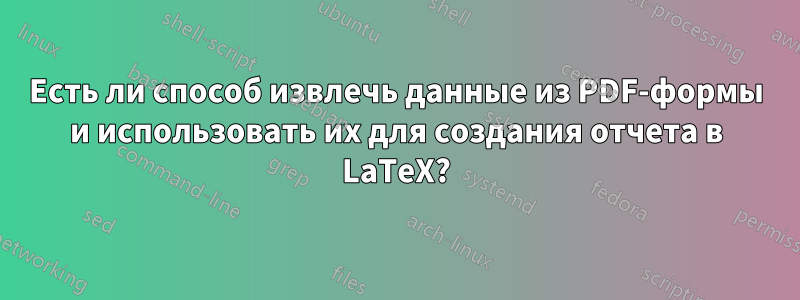 Есть ли способ извлечь данные из PDF-формы и использовать их для создания отчета в LaTeX?