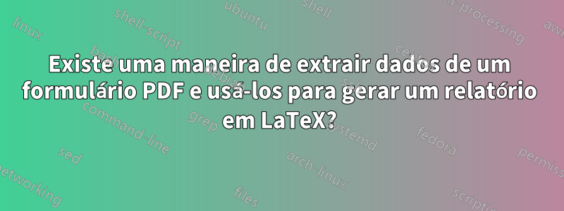 Existe uma maneira de extrair dados de um formulário PDF e usá-los para gerar um relatório em LaTeX?