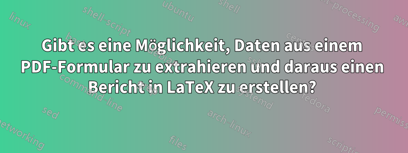 Gibt es eine Möglichkeit, Daten aus einem PDF-Formular zu extrahieren und daraus einen Bericht in LaTeX zu erstellen?