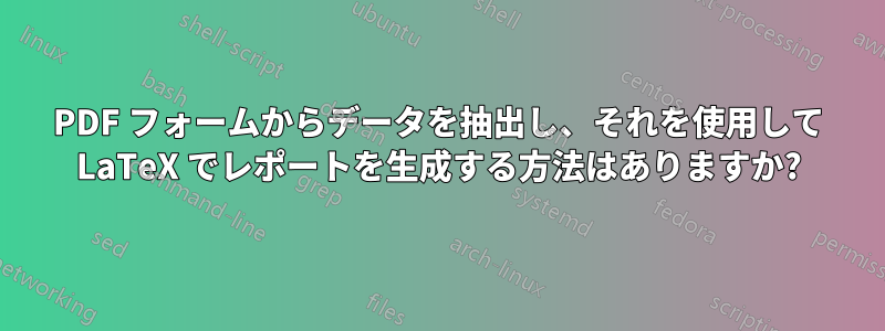 PDF フォームからデータを抽出し、それを使用して LaTeX でレポートを生成する方法はありますか?