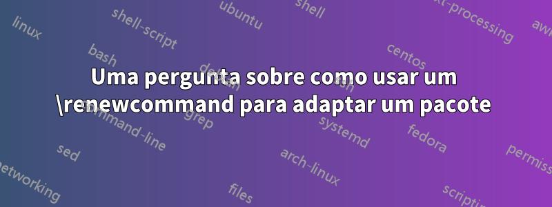 Uma pergunta sobre como usar um \renewcommand para adaptar um pacote