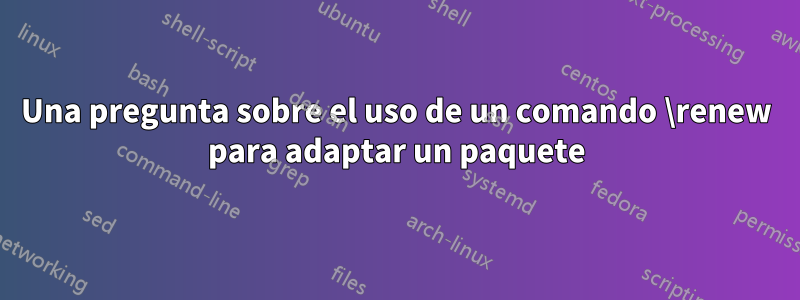 Una pregunta sobre el uso de un comando \renew para adaptar un paquete