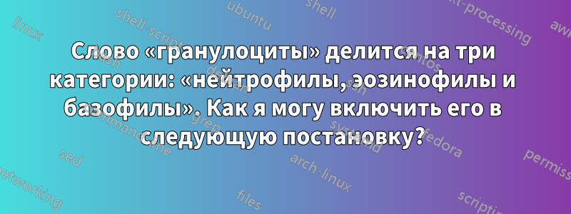 Слово «гранулоциты» делится на три категории: «нейтрофилы, эозинофилы и базофилы». Как я могу включить его в следующую постановку?