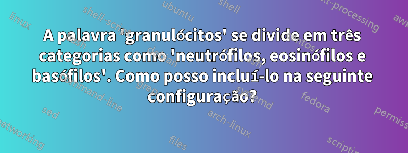 A palavra 'granulócitos' se divide em três categorias como 'neutrófilos, eosinófilos e basófilos'. Como posso incluí-lo na seguinte configuração?