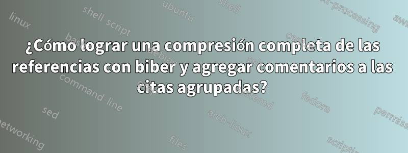 ¿Cómo lograr una compresión completa de las referencias con biber y agregar comentarios a las citas agrupadas?