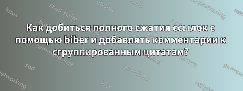 Как добиться полного сжатия ссылок с помощью biber и добавлять комментарии к сгруппированным цитатам?