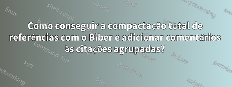 Como conseguir a compactação total de referências com o Biber e adicionar comentários às citações agrupadas?