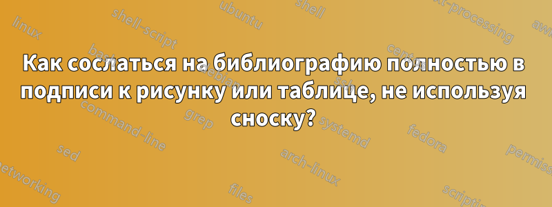 Как сослаться на библиографию полностью в подписи к рисунку или таблице, не используя сноску?