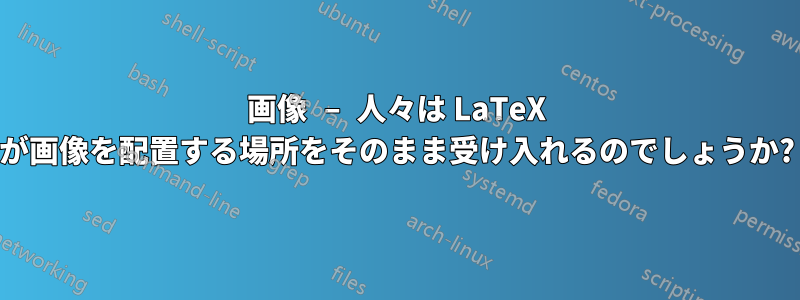 画像 – 人々は LaTeX が画像を配置する場所をそのまま受け入れるのでしょうか?