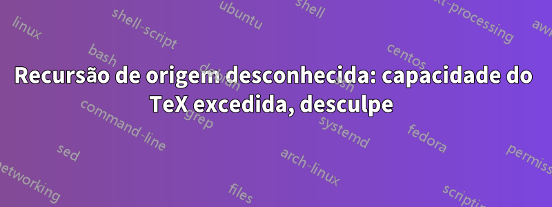 Recursão de origem desconhecida: capacidade do TeX excedida, desculpe 