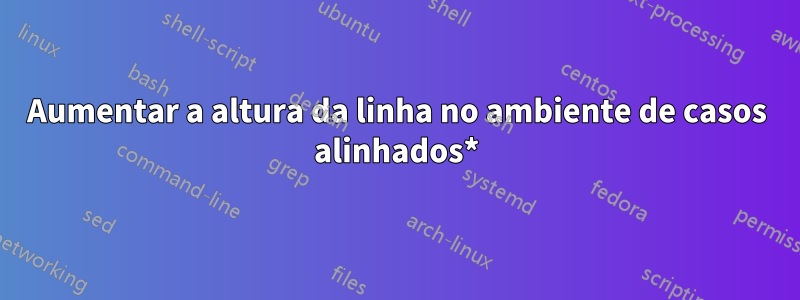 Aumentar a altura da linha no ambiente de casos alinhados*