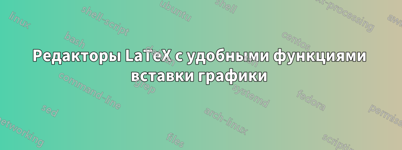 Редакторы LaTeX с удобными функциями вставки графики