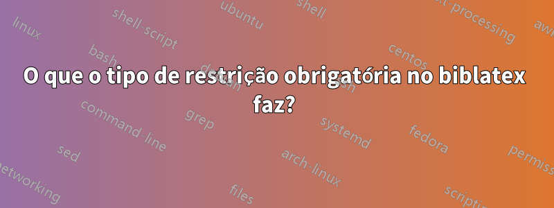 O que o tipo de restrição obrigatória no biblatex faz?