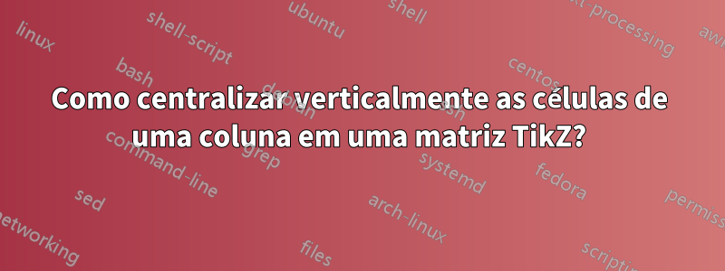 Como centralizar verticalmente as células de uma coluna em uma matriz TikZ?