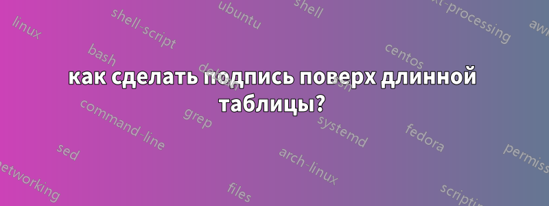 как сделать подпись поверх длинной таблицы?