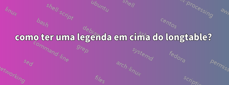 como ter uma legenda em cima do longtable?