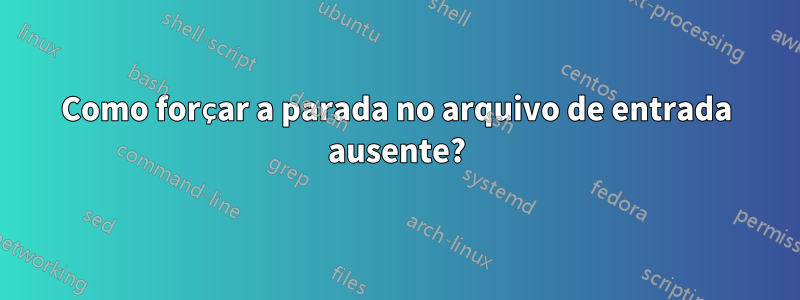 Como forçar a parada no arquivo de entrada ausente?