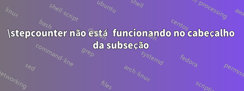 \stepcounter não está funcionando no cabeçalho da subseção