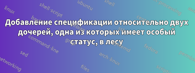 Добавление спецификации относительно двух дочерей, одна из которых имеет особый статус, в лесу