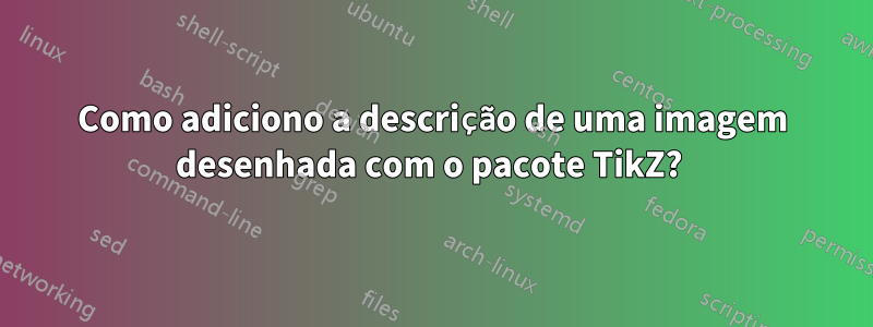 Como adiciono a descrição de uma imagem desenhada com o pacote TikZ? 