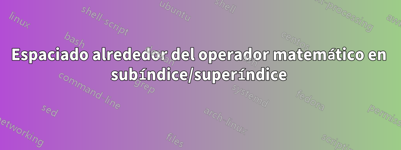 Espaciado alrededor del operador matemático en subíndice/superíndice